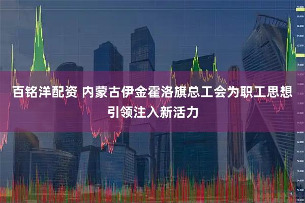 百铭洋配资 内蒙古伊金霍洛旗总工会为职工思想引领注入新活力