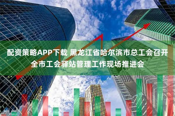 配资策略APP下载 黑龙江省哈尔滨市总工会召开全市工会驿站管理工作现场推进会