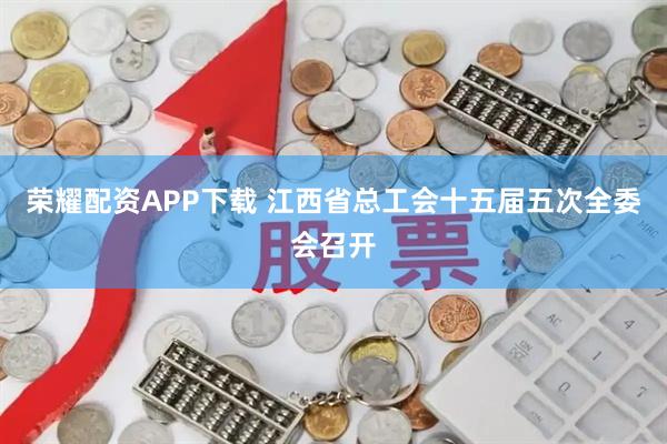 荣耀配资APP下载 江西省总工会十五届五次全委会召开