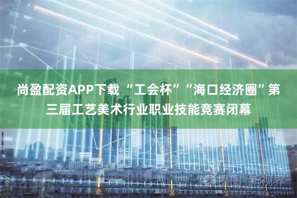 尚盈配资APP下载 “工会杯”“海口经济圈”第三届工艺美术行业职业技能竞赛闭幕