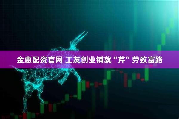 金惠配资官网 工友创业铺就“芹”劳致富路