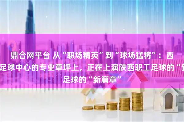 鼎合网平台 从“职场精英”到“球场猛将”：西安国际足球中心的专业草坪上，正在上演陕西职工足球的“新篇章”
