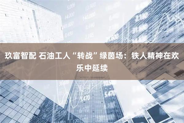 玖富智配 石油工人“转战”绿茵场：铁人精神在欢乐中延续
