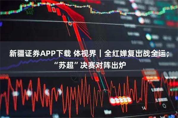 新疆证券APP下载 体视界｜全红婵复出战全运；“苏超”决赛对阵出炉