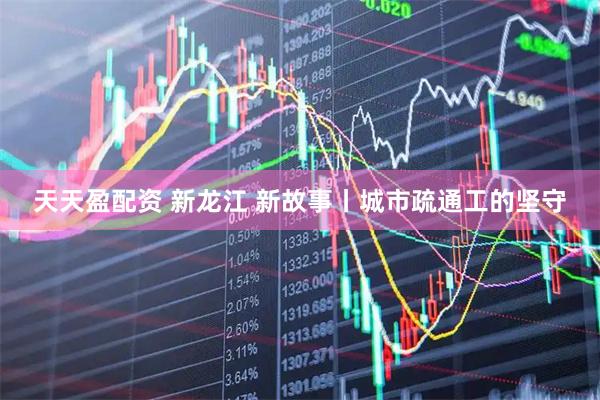 天天盈配资 新龙江&#32;新故事丨城市疏通工的坚守