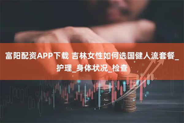 富阳配资APP下载 吉林女性如何选国健人流套餐_护理_身体状况_检查