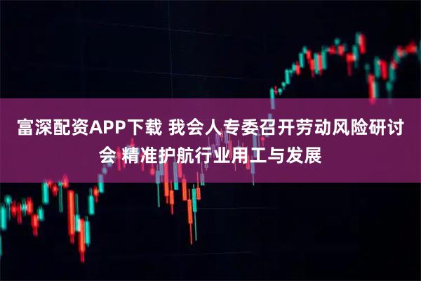 富深配资APP下载 我会人专委召开劳动风险研讨会 精准护航行业用工与发展