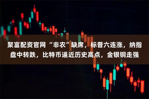 聚富配资官网 “非农”缺席,标普六连涨,纳指盘中转跌,比特币逼近历史高点,金银铜走强