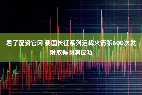 君子配资官网 我国长征系列运载火箭第600次发射取得圆满成功