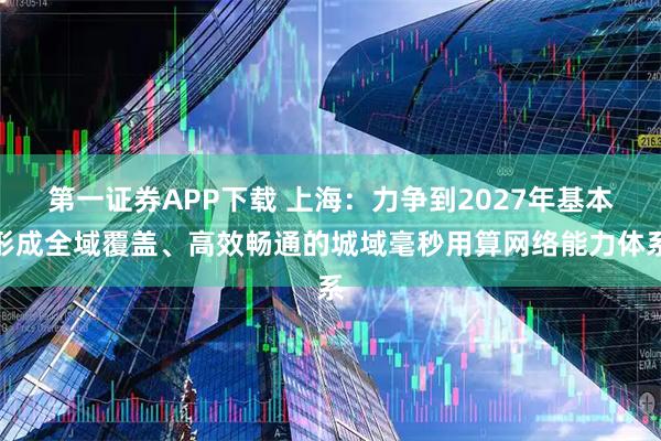 第一证券APP下载 上海：力争到2027年基本形成全域覆盖、高效畅通的城域毫秒用算网络能力体系