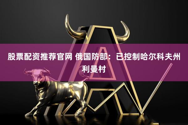 股票配资推荐官网 俄国防部：已控制哈尔科夫州利曼村