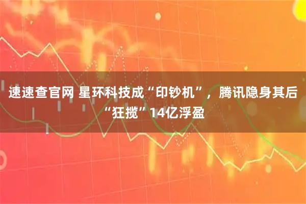 速速查官网 星环科技成“印钞机”，腾讯隐身其后“狂揽”14亿浮盈