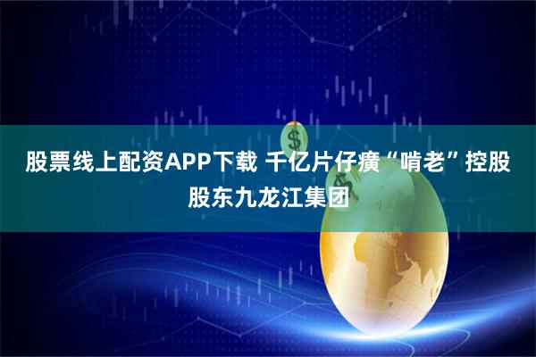 股票线上配资APP下载 千亿片仔癀“啃老”控股股东九龙江集团