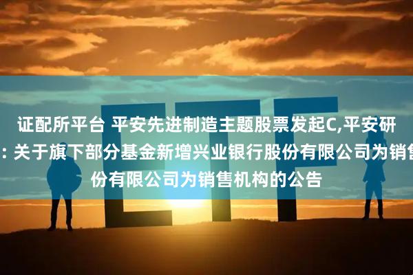 证配所平台 平安先进制造主题股票发起C,平安研究优选混合C: 关于旗下部分基金新增兴业银行股份有限公司为销售机构的公告