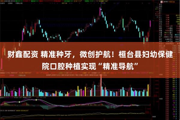 财鑫配资 精准种牙，微创护航！桓台县妇幼保健院口腔种植实现“精准导航”